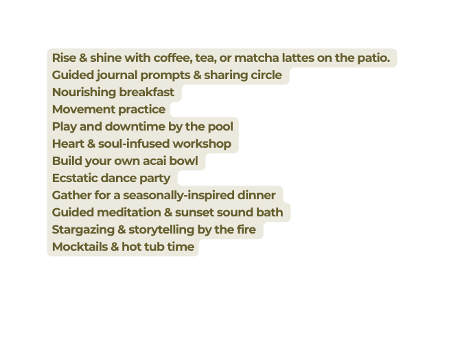 Rise shine with coffee tea or matcha lattes on the patio Guided journal prompts sharing circle Nourishing breakfast Movement practice Play and downtime by the pool Heart soul infused workshop Build your own acai bowl Ecstatic dance party Gather for a seasonally inspired dinner Guided meditation sunset sound bath Stargazing storytelling by the fire Mocktails hot tub time